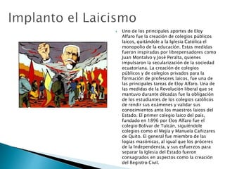  Uno de los principales aportes de Eloy
Alfaro fue la creación de colegios públicos
laicos, quitándole a la Iglesia Católica el
monopolio de la educación. Estas medidas
fueron inspiradas por librepensadores como
Juan Montalvo y José Peralta, quienes
impulsaron la secularización de la sociedad
ecuatoriana. La creación de colegios
públicos y de colegios privados para la
formación de profesores laicos, fue una de
las principales tareas de Eloy Alfaro. Una de
las medidas de la Revolución liberal que se
mantuvo durante décadas fue la obligación
de los estudiantes de los colegios católicos
de rendir sus exámenes y validar sus
conocimientos ante los maestros laicos del
Estado. El primer colegio laico del país,
fundado en 1896 por Eloy Alfaro fue el
colegio Bolívar de Tulcán, siguiéndole
colegios como el Mejía y Manuela Cañizares
de Quito. El general fue miembro de las
logias masónicas, al igual que los próceres
de la Independencia, y sus esfuerzos para
separar la Iglesia del Estado fueron
consagrados en aspectos como la creación
del Registro Civil.
 