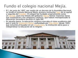  El 1 de junio de 1897, por medio de un decreto de la Asamblea Nacional,
se fundó el Instituto Nacional Mejía, primera institución laica de la capital
y segunda del Ecuador. El colegio fue fundado originalmente como
un normal, pues era interés del gobierno liberal formar maestros laicos
que sustituyeran a los religiosos católicos, que habían monopolizado la
educación secundaria durante el siglo XIX.
 En aquella época, la educación religiosa marcaba el ritmo académico del
país y ante la revolución liberal comandada por Eloy Alfaro desde 1895,
que convirtió al Ecuador en un estado laico, la institución abría paso a
independizar la educación de la religión.
 
