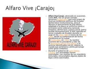  Alfaro Vive Carajo, abreviado en ocasiones
como AVC, fue un grupo armado
terrorista ecuatoriano, que tuvo origen de
diversas tendencias políticas del Ecuador
democrático revolucionarias, pero al
abrazar el pensamiento de Eloy Alfaro,
adaptado a la época se unificó en torno a
principios como soberanía nacional,
progreso, democracia, justicia social, patria
grande latinoamericana. El AVC operaba en
varias ciudades de Ecuador durante su
auge en los años 1980 e inicios de los años
1990, desde su conformación de forma
clandestina en la ciudad
de Esmeraldas en 1983. Su nombre
proviene del ex presidente y líder de
la Revolución liberal, Eloy Alfaro; y al
sentirse identificados con él, robaron la
espada que pertenecía a dicho personaje
como gesto simbólico.
 Durante el gobierno de León Febres
Cordero sus actividades fueron
controladas, con muchos de sus miembros
torturados, encarcelados algunos dados de
baja y otros asesinados.
 
