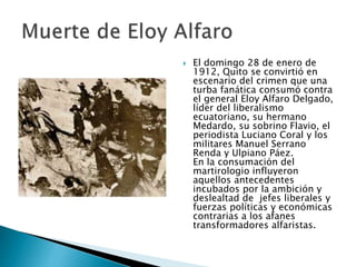  El domingo 28 de enero de
1912, Quito se convirtió en
escenario del crimen que una
turba fanática consumó contra
el general Eloy Alfaro Delgado,
líder del liberalismo
ecuatoriano, su hermano
Medardo, su sobrino Flavio, el
periodista Luciano Coral y los
militares Manuel Serrano
Renda y Ulpiano Páez.
En la consumación del
martirologio influyeron
aquellos antecedentes
incubados por la ambición y
deslealtad de jefes liberales y
fuerzas políticas y económicas
contrarias a los afanes
transformadores alfaristas.
 