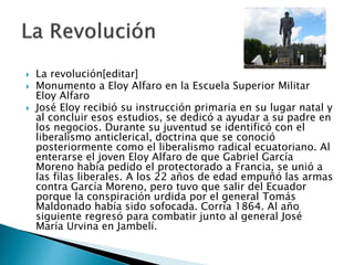  La revolución[editar]
 Monumento a Eloy Alfaro en la Escuela Superior Militar
Eloy Alfaro
 José Eloy recibió su instrucción primaria en su lugar natal y
al concluir esos estudios, se dedicó a ayudar a su padre en
los negocios. Durante su juventud se identificó con el
liberalismo anticlerical, doctrina que se conoció
posteriormente como el liberalismo radical ecuatoriano. Al
enterarse el joven Eloy Alfaro de que Gabriel García
Moreno había pedido el protectorado a Francia, se unió a
las filas liberales. A los 22 años de edad empuñó las armas
contra García Moreno, pero tuvo que salir del Ecuador
porque la conspiración urdida por el general Tomás
Maldonado había sido sofocada. Corría 1864. Al año
siguiente regresó para combatir junto al general José
María Urvina en Jambelí.
 