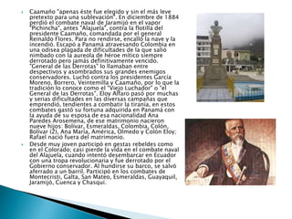  Caamaño "apenas éste fue elegido y sin el más leve
pretexto para una sublevación". En diciembre de 1884
perdió el combate naval de Jaramijó en el vapor
"Pichincha", antes "Alajuela", contra la flotilla del
presidente Caamaño, comandada por el general
Reinaldo Flores. Para no rendirse, encalló la nave y la
incendió. Escapó a Panamá atravesando Colombia en
una odisea plagada de dificultades de la que salió
nimbado con la aureola de héroe mítico siempre
derrotado pero jamás definitivamente vencido.
"General de las Derrotas" lo llamaban entre
despectivos y asombrados sus grandes enemigos
conservadores. Luchó contra los presidentes García
Moreno, Borrero, Veintemilla y Caamaño, por lo que la
tradición lo conoce como el "Viejo Luchador" o "el
General de las Derrotas". Eloy Alfaro pasó por muchas
y serias dificultades en las diversas campañas que
emprendió, tendientes a combatir la tiranía, en estos
combates gastó su fortuna adquirida en Panamá con
la ayuda de su esposa de esa nacionalidad Ana
Paredes Arosemena, de ese matrimonio nacieron
nueve hijos: Bolívar, Esmeraldas, Colombia, Colón,
Bolívar (2), Ana María, América, Olmedo y Colón Eloy;
Rafael nació fuera del matrimonio.
 Desde muy joven participó en gestas rebeldes como
en el Colorado; casi pierde la vida en el combate naval
del Alajuela, cuando intentó desembarcar en Ecuador
con una tropa revolucionaria y fue derrotado por el
Gobierno conservador. Al hundirse su barco, se salvó
aferrado a un barril. Participó en los combates de
Montecristi, Galta, San Mateo, Esmeraldas, Guayaquil,
Jaramijó, Cuenca y Chasqui.
 