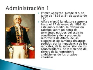  Primer Gobierno: Desde el 5 de
junio de 1895 al 31 de agosto de
1901
 Alfaro ejerció la jefatura suprema
hasta el 17 de enero de 1897. En
este año y medio, la revolución
cabalgó sobre un potro de
tormentos nacidos del espíritu
conciliador y de la prudencia
reformista de Alfaro, de las
exigencias de cambios drásticos
pedidos por la impaciencia de los
radicales, de la subversión de los
conservadores, de la violencia del
clero y de la represión y
ambiciones de los propios
alfaristas.
 