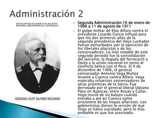  Segunda Administración:16 de enero de
1906 a 11 de agosto de 1911
 El golpe militar de Eloy Alfaro contra el
presidente Lizardo García influyó para
que los dos primeros años de la
segunda presidencia del Viejo Luchador
fueran perturbados por la oposición de
los liberales placistas y de los
conservadores. Lo más notable de este
segundo período fue la consolidación
del laicismo, la llegada del ferrocarril a
Quito y la unión nacional en torno al
conflicto bélico con el Perú. El 9 de
diciembre de 1906, el general
conservador Antonio Vega Muñoz
levantó a Cuenca contra Alfaro. Vega
esperaba refuerzos conservadores de
otras provincias de la Sierra. Fue
derrotado por el general liberal Ulpiano
Páez en Ayancay, entre Azuay y Cañar.
Vega murió de un balazo cuando
entraba a pie en Cuenca como
prisionero de las tropas alfaristas. Los
gobiernistas dieron la versión de que
Vega se había suicidado; pero lo más
probable es que fue asesinado.
 