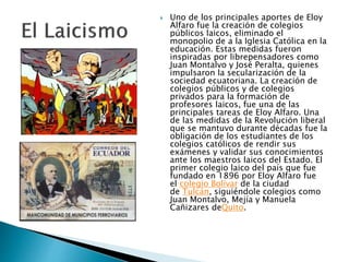  Uno de los principales aportes de Eloy
Alfaro fue la creación de colegios
públicos laicos, eliminado el
monopolio de a la Iglesia Católica en la
educación. Estas medidas fueron
inspiradas por librepensadores como
Juan Montalvo y José Peralta, quienes
impulsaron la secularización de la
sociedad ecuatoriana. La creación de
colegios públicos y de colegios
privados para la formación de
profesores laicos, fue una de las
principales tareas de Eloy Alfaro. Una
de las medidas de la Revolución liberal
que se mantuvo durante décadas fue la
obligación de los estudiantes de los
colegios católicos de rendir sus
exámenes y validar sus conocimientos
ante los maestros laicos del Estado. El
primer colegio laico del país que fue
fundado en 1896 por Eloy Alfaro fue
el colegio Bolívar de la ciudad
de Tulcán, siguiéndole colegios como
Juan Montalvo, Mejía y Manuela
Cañizares deQuito.
 