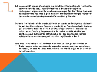Allí permaneció varios años hasta que estalló en Esmeraldas la revolución
del 6 de abril de 1882. Volvió entonces al Ecuador y luego de
participaren algunas acciones de armas en que fue derrotado, tuvo que
abandonar una vez más el país hasta el año siguiente en que regresó y
fue proclamado Jefe Supremo de Esmeraldas y Manabí.
Durante la campaña de la «restauración» en contra de la segunda dictadura
de Veintemilla, unió sus fuerzas a las del Gral. Francisco Javier Salazar
que avanzaba desde la sierra hacia Guayaquil donde el dictador se
había hecho fuerte, y luego de sitiar la ciudad asistió a todos los
combates que culminaron el 9 de julio de 1883 cuando las fuerzas
veintemillistas capitularon y el dictador huyó hacia el Perú.
Tres meses más tarde, la Asamblea Nacional Constituyente reunida en
Quito -pese a estar conformada mayoritariamente por sus opositores
políticos-, en acto de verdadera justicia le confirió el grado de General
de la República.
 