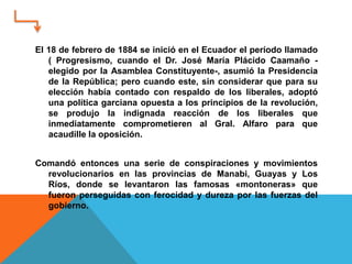 El 18 de febrero de 1884 se inició en el Ecuador el período llamado
( Progresismo, cuando el Dr. José María Plácido Caamaño -
elegido por la Asamblea Constituyente-, asumió la Presidencia
de la República; pero cuando este, sin considerar que para su
elección había contado con respaldo de los liberales, adoptó
una política garciana opuesta a los principios de la revolución,
se produjo la indignada reacción de los liberales que
inmediatamente comprometieren al Gral. Alfaro para que
acaudille la oposición.
Comandó entonces una serie de conspiraciones y movimientos
revolucionarios en las provincias de Manabi, Guayas y Los
Ríos, donde se levantaron las famosas «montoneras» que
fueron perseguidas con ferocidad y dureza por las fuerzas del
gobierno.
 
