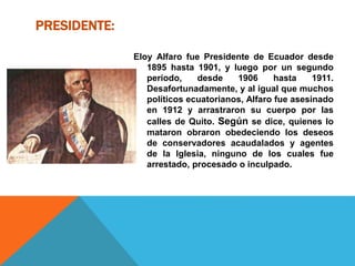 PRESIDENTE:
Eloy Alfaro fue Presidente de Ecuador desde
1895 hasta 1901, y luego por un segundo
período, desde 1906 hasta 1911.
Desafortunadamente, y al igual que muchos
políticos ecuatorianos, Alfaro fue asesinado
en 1912 y arrastraron su cuerpo por las
calles de Quito. Según se dice, quienes lo
mataron obraron obedeciendo los deseos
de conservadores acaudalados y agentes
de la Iglesia, ninguno de los cuales fue
arrestado, procesado o inculpado.
 