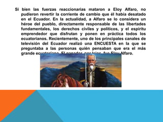 Si bien las fuerzas reaccionarias mataron a Eloy Alfaro, no
pudieron revertir la corriente de cambio que él había desatado
en el Ecuador. En la actualidad, a Alfaro se lo considera un
héroe del pueblo, directamente responsable de las libertades
fundamentales, los derechos civiles y políticos, y el espíritu
emprendedor que disfrutan y ponen en práctica todos los
ecuatorianos. Recientemente, uno de los principales canales de
televisión del Ecuador realizó una ENCUESTA en la que se
preguntaba a las personas quién pensaban que era el más
grande ecuatoriano. El ganador, por lejos, fue Eloy Alfaro.
 