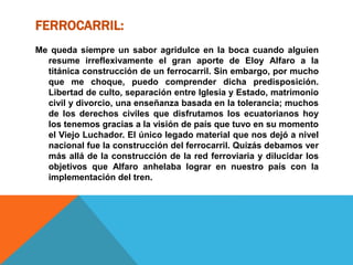 FERROCARRIL:
Me queda siempre un sabor agridulce en la boca cuando alguien
resume irreflexivamente el gran aporte de Eloy Alfaro a la
titánica construcción de un ferrocarril. Sin embargo, por mucho
que me choque, puedo comprender dicha predisposición.
Libertad de culto, separación entre Iglesia y Estado, matrimonio
civil y divorcio, una enseñanza basada en la tolerancia; muchos
de los derechos civiles que disfrutamos los ecuatorianos hoy
los tenemos gracias a la visión de país que tuvo en su momento
el Viejo Luchador. El único legado material que nos dejó a nivel
nacional fue la construcción del ferrocarril. Quizás debamos ver
más allá de la construcción de la red ferroviaria y dilucidar los
objetivos que Alfaro anhelaba lograr en nuestro país con la
implementación del tren.
 