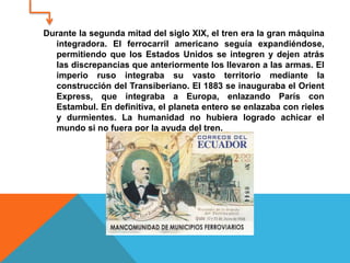 Durante la segunda mitad del siglo XIX, el tren era la gran máquina
integradora. El ferrocarril americano seguía expandiéndose,
permitiendo que los Estados Unidos se integren y dejen atrás
las discrepancias que anteriormente los llevaron a las armas. El
imperio ruso integraba su vasto territorio mediante la
construcción del Transiberiano. El 1883 se inauguraba el Orient
Express, que integraba a Europa, enlazando París con
Estambul. En definitiva, el planeta entero se enlazaba con rieles
y durmientes. La humanidad no hubiera logrado achicar el
mundo si no fuera por la ayuda del tren.
 
