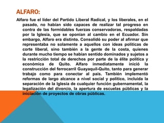 ALFARO:
Alfaro fue el líder del Partido Liberal Radical, y los liberales, en el
pasado, no habían sido capaces de realizar tal progreso en
contra de las formidables fuerzas conservadoras, respaldadas
por la Iglesia, que se oponían al cambio en el Ecuador. Sin
embargo, Alfaro era distinto. Consolidó su poder al afirmar que
representaba no solamente a aquellos con ideas políticas de
corte liberal, sino también a la gente de la costa, quienes
durante mucho tiempo se habían sentido dominados y sujetos a
la restricción total de derechos por parte de la élite política y
económica de Quito. Alfaro inmediatamente inició la
construcción del ferrocarril Guayaquil-Quito, tanto para generar
trabajo como para conectar al país. También implementó
reformas de largo alcance a nivel social y político, incluida la
separación de la Iglesia de cualquier función gubernamental, la
legalización del divorcio, la apertura de escuelas públicas y la
iniciación de proyectos de obras públicas.
 