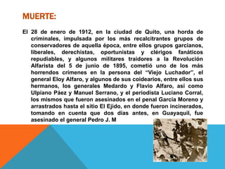 MUERTE:
El 28 de enero de 1912, en la ciudad de Quito, una horda de
criminales, impulsada por los más recalcitrantes grupos de
conservadores de aquella época, entre ellos grupos garcianos,
liberales, derechistas, oportunistas y clérigos fanáticos
repudiables, y algunos militares traidores a la Revolución
Alfarista del 5 de junio de 1895, cometió uno de los más
horrendos crímenes en la persona del “Viejo Luchador”, el
general Eloy Alfaro, y algunos de sus coidearios, entre ellos sus
hermanos, los generales Medardo y Flavio Alfaro, así como
Ulpiano Páez y Manuel Serrano, y el periodista Luciano Corral,
los mismos que fueron asesinados en el penal García Moreno y
arrastrados hasta el sitio El Ejido, en donde fueron incinerados,
tomando en cuenta que dos días antes, en Guayaquil, fue
asesinado el general Pedro J. M
 