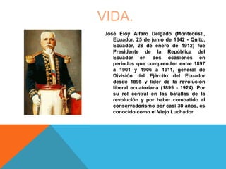 VIDA.
José Eloy Alfaro Delgado (Montecristi,
Ecuador, 25 de junio de 1842 - Quito,
Ecuador, 28 de enero de 1912) fue
Presidente de la República del
Ecuador en dos ocasiones en
períodos que comprenden entre 1897
a 1901 y 1906 a 1911, general de
División del Ejército del Ecuador
desde 1895 y líder de la revolución
liberal ecuatoriana (1895 - 1924). Por
su rol central en las batallas de la
revolución y por haber combatido al
conservadorismo por casi 30 años, es
conocido como el Viejo Luchador.
 