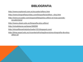 BIBLIOGRAFIA:
http://www.explored.com.ec/ecuador/alfaro.htm
http://www.biografiasyvidas.com/biografia/a/alfaro_eloy.htm
http://www.ecuador.com/espanol/blog/eloy-alfaro-el-mas-grande-
ecuatoriano/
http://www.uleam.edu.ec/biografia-eloy-alfaro/
http://misdeberes.es/tarea/360295
http://eloyalfaroelviejoluchador123.blogspot.com/
http://blog.espol.edu.ec/vicenteriofrio/tag/brevisima-biografia-de-eloy-
alfaro-d/
 