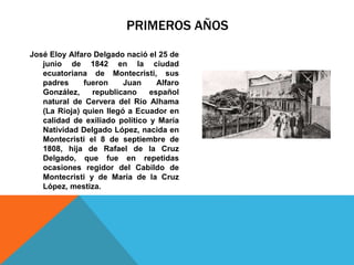 PRIMEROS AÑOS
José Eloy Alfaro Delgado nació el 25 de
junio de 1842 en la ciudad
ecuatoriana de Montecristi, sus
padres fueron Juan Alfaro
González, republicano español
natural de Cervera del Río Alhama
(La Rioja) quien llegó a Ecuador en
calidad de exiliado político y María
Natividad Delgado López, nacida en
Montecristi el 8 de septiembre de
1808, hija de Rafael de la Cruz
Delgado, que fue en repetidas
ocasiones regidor del Cabildo de
Montecristi y de María de la Cruz
López, mestiza.
 