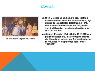 FAMILIA.
En 1872, y siendo ya un hombre rico, contrajo
matrimonio con Ana Paredes Arosemena, hija
de uno de los notables del Istmo. En 1875,
tras el asesinato de García Moreno, Alfaro
volvió al Ecuador y combatió al gobierno de
Antonio Borrero.
Montecristi, Ecuador, 1842 - Quito, 1912) Militar y
político ecuatoriano, máximo representante
del liberalismo radical, que fue presidente de
la república en los períodos 1895-1901 y
1906-1911
 
