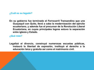 ¿Cuál es su legado?
En su gobierno fue terminado el Ferrocarril Transandino que une
Guayaquil con Quito, llevó a cabo la modernización del ejército
ecuatoriano, y además fue el precursor de la Revolución Liberal
Ecuatoriana, en cuyos principales logros estuvo la separación
entre iglesia y Estado.
¿Qué más?
Legalizó el divorcio, construyó numerosas escuelas públicas,
instauró la libertad de expresión, instituyó el derecho a la
educación laica y gratuita así como el matrimonio civil.
 
