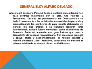 GENERAL ELOY ALFARO DELGADO
Alfaro logró escapar a Panamá donde estableció su residencia y en
1872 contrajo matrimonio con la Srta. Ana Paredes y
Arosemena. Durante su permanencia en Centroamérica se
dedicó nuevamente a las actividades comerciales importando y
promocionando los sombreros de paja toquilla elaborados en
Manabí, los que gracias a su esfuerzo lograron fama
internacional, aunque fueron conocidos como «Sombreros de
Panamá». Pudo así acumular una gran fortuna que puso a
disposición de la causa revolucionaria. Por esa época protegió
y apoyó -eficaz y económicamente-, al notable escritor y
filósofo ambateño Juan Montalvo, publicando en Panamá la
primera edición de su célebre obra «Las Catilinarias
 