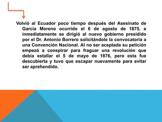 Volvió al Ecuador poco tiempo después del Asesinato de
García Moreno ocurrido el 6 de agosto de 1875, e
inmediatamente se dirigió al nuevo gobierno presidido
por el Dr. Antonio Borrero solicitándole la convocatoria a
una Convención Nacional. Al no ser aceptada su petición
empezó a conspirar para fraguar una revolución que
debía estallar el 5 de mayo de 1876, pero esta fue
descubierta y tuvo que escapar nuevamente para evitar
ser aprehendido.
 
