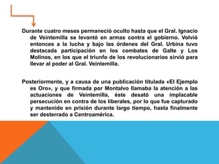 Durante cuatro meses permaneció oculto hasta que el Gral. Ignacio
de Veintemilla se levantó en armas contra el gobierno. Volvió
entonces a la lucha y bajo las órdenes del Gral. Urbina tuvo
destacada participación en los combates de Galte y Los
Molinos, en los que el triunfo de los revolucionarios sirvió para
llevar al poder al Gral. Veintemilla.
Posteriormente, y a causa de una publicación titulada «El Ejemplo
es Oro», y que firmada por Montalvo llamaba la atención a las
actuaciones de Veintemilla, éste desató una implacable
persecución en contra de los liberales, por lo que fue capturado
y mantenido en prisión durante largo tiempo, hasta finalmente
ser desterrado a Centroamérica.
 