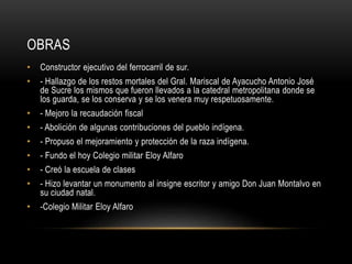 OBRAS
• Constructor ejecutivo del ferrocarril de sur.
• - Hallazgo de los restos mortales del Gral. Mariscal de Ayacucho Antonio José
de Sucre los mismos que fueron llevados a la catedral metropolitana donde se
los guarda, se los conserva y se los venera muy respetuosamente.
• - Mejoro la recaudación fiscal
• - Abolición de algunas contribuciones del pueblo indígena.
• - Propuso el mejoramiento y protección de la raza indígena.
• - Fundo el hoy Colegio militar Eloy Alfaro
• - Creó la escuela de clases
• - Hizo levantar un monumento al insigne escritor y amigo Don Juan Montalvo en
su ciudad natal.
• -Colegio Militar Eloy Alfaro
 