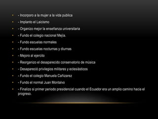• - Incorporo a la mujer a la vida publica
• - Implanto el Laicismo
• - Organizo mejor la enseñanza universitaria
• - Fundo el colegio nacional Mejía.
• - Fundo escuelas normales
• - Fundo escuelas nocturnas y diurnas
• - Mejoro al ejercito
• - Reorganizo el desaparecido conservatorio de música
• - Desapareció privilegios militares y eclesiásticos
• - Fundo el colegio Manuela Cañizarez
• - Fundo el normal Juan Montalvo
• - Finalizo si primer periodo presidencial cuando el Ecuador era un amplio camino hacia el
progreso.
 