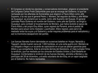 • El Congreso en donde los placistas y conservadores dominaban, eligieron al presidente
del Congreso Carlos Freile Zaldumbide para que se encarge del Gobierno, lo que fue
rechazado por los alfaristas de Esmeraldas que eligieron a Flavio Alfaro como Jefe
Supremo, a la vez que el general Pedro J. Montero, fiel seguidor de Alfaro y Jefe Militar
de Guayaquil, se proclamó por su parte, como Jefe Supremo del Guayas. El general
Leonidas Plaza Gutiérrez en nombre del Gobierno, como jefe del Ejército, se dirigió a
Guayaquil, para combatir el levantamiento de Montero, que había recibido el apoyo de
Flavio Alfaro y del propio Eloy Alfaro, quien regresó de Panamá, ante el pedido de
Montero para actuar como mediador y pacificador. Alfaro regresó, para servir de
mediador entre los suyos y el Gobierno y evitar mayores problemas para el radicalismo y
aún la mismísima desaparición del partido.
• Las fuerzas liberales fueron derrotadas en sucesivas batallas en Huigra, Naranjito y
Yaguachi, donde mueren cerca de 1.000 hombres, en una corta guerra civil. Montero se
vio obligado a llegar a un acuerdo de capitulación en el que se pedían garantías para
Alfaro y sus compañeros. Ante la eminente derrota del liberalismo, el Viejo luchador firma
la rendición, que fue mediada por los cónsules de Estados Unidos y Gran Bretaña en
Guayaquil. Contemplaba la rendición de las fuerzas liberales, amnistía a Montero y los
partícipes del 28 de diciembre, y el exilio voluntario de don Eloy, en un vapor asignado
por el Gobierno. No habría represalias.
 