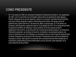 COMO PRESIDENTE
• El 17 de enero de 1897 es nombrado Presidente Constitucional hasta el 1 de septiembre
de 1901, con lo cual entre sus principales logros estuvo la separación entre iglesia y
Estado. Después de su primer gobierno, apoyó a su sucesor, Leónidas Plaza Gutiérrez,
pero poco tiempo después surgieron diferencias entre ambos. Se opuso contra el
gobierno de Lizardo García el 1 de enero de 1906 y a pocos días, el 17 de enero, se
proclama Jefe Supremo y gobernó hasta el 12 de agosto de 1911. En el segundo período
de gobierno de Alfaro se realizaron varios cambios, entre los cuales consta la
legalización del divorcio, la construcción de numerosas escuelas públicas, se instauró la
libertad de expresión, se instituyó el laicismo, el derecho a la educación gratuita, así
como el matrimonio civil. Sin embargo, se considera como el mayor logro de este período
el haber finalizado la construcción del Ferrocarril Transandino que unió las ciudades de
Guayaquil y Quito. Esto ayudó a la creación de la empresa ferrocarrilera dirigida por el
empresario quiteño Marco Antonio Benavides; que se convirtió, años después, en la
mano derecha de Eloy Alfaro.
 