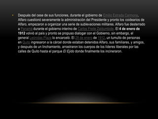 • Después del cese de sus funciones, durante el gobierno de Emilio Estrada Carmona,
Alfaro cuestionó severamente la administración del Presidente y pronto los coidearios de
Alfaro, empezaron a organizar una serie de sublevaciones militares. Alfaro fue desterrado
a Panamá durante el gobierno interino de Carlos Freile Zaldumbide. El 4 de enero de
1912 volvió al país y pronto se propuso dialogar con el Gobierno, sin embargo, el
general Leónidas Plaza lo encarceló. El 28 de enero de 1912, un tumulto de personas
en Quito ingresaron a la cárcel donde estaban detenidos Alfaro, sus familiares, y amigos,
y después de un linchamiento, arrastraron los cuerpos de los líderes liberales por las
calles de Quito hasta el parque El Ejido donde finalmente los incineraron.
 