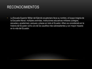 RECONOCIMIENTOS
• La Escuela Superior Militar del Ejército ecuatoriano lleva su nombre, el buque insignia de
la Escuadra Naval, múltiples avenidas, instituciones educativas militares (colegios,
escuelas y academias), parques y plazas en todo el Ecuador. Alfaro es considerado en la
historia del Ecuador como uno de los caudillos más sobresalientes y con mayor impacto
en la vida del Ecuador.
 