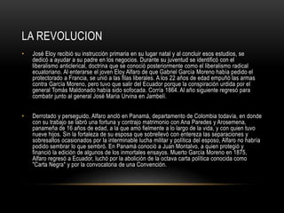 LA REVOLUCION
• José Eloy recibió su instrucción primaria en su lugar natal y al concluir esos estudios, se
dedicó a ayudar a su padre en los negocios. Durante su juventud se identificó con el
liberalismo anticlerical, doctrina que se conoció posteriormente como el liberalismo radical
ecuatoriano. Al enterarse el joven Eloy Alfaro de que Gabriel García Moreno había pedido el
protectorado a Francia, se unió a las filas liberales. A los 22 años de edad empuñó las armas
contra García Moreno, pero tuvo que salir del Ecuador porque la conspiración urdida por el
general Tomás Maldonado había sido sofocada. Corría 1864. Al año siguiente regresó para
combatir junto al general José María Urvina en Jambelí.
• Derrotado y perseguido, Alfaro ancló en Panamá, departamento de Colombia todavía, en donde
con su trabajo se labró una fortuna y contrajo matrimonio con Ana Paredes y Arosemena,
panameña de 16 años de edad, a la que amó fielmente a lo largo de la vida, y con quien tuvo
nueve hijos. Sin la fortaleza de su esposa que sobrellevó con entereza las separaciones y
sobresaltos ocasionados por la interminable lucha militar y política del esposo, Alfaro no habría
podido sembrar lo que sembró. En Panamá conoció a Juan Montalvo, a quien protegió y
financió la edición de algunos de los inmortales ensayos. Muerto García Moreno en 1875,
Alfaro regresó a Ecuador, luchó por la abolición de la octava carta política conocida como
"Carta Negra" y por la convocatoria de una Convención.
 