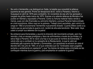 • Se unió a Veintemilla y se distinguió en Galte, la batalla que consolidó la jefatura
suprema de ese general. Pronto se decepcionó de él, volvió a Panamá y retornó a
Guayaquil en abril de 1878 para combatirlo. En noviembre de ese año fue apresado y
cargado de grillos hasta marzo de 1879. Gracias a la valiente defensa de Montalvo fue
puesto en libertad y expulsado a Panamá. Como su fortuna material había venido a
menos, pues con ella financiaba su activismo libertario y porque Panamá había entrado
en crisis económica, Alfaro cayó en la pobreza. Trabajó como periodista, pero volvió a la
carga en 1882 al proclamarse Veintemilla nuevamente dictador. Cuando Alfaro contó a su
madre que se aproximaba la guerra civil, recibió de ella esta bendición: 'Bien está. Vaya
usted a cumplir sus deberes con la patria'.
• Se embarcó para Esmeraldas y asumió la dirección del movimiento armado, pero fue
vencido y tras un escape prodigioso y lleno de sufrimientos a través de los Andes y la
selva llegó a Panamá. Allí le nació una hija a la que puso el nombre de Esmeralda. Y
volvió otra vez a combatir en la campaña de la Restauración, lo que le valió ser
nombrado jefe supremo de Manabí y Esmeraldas. Los opositores le echaron en cara el
decreto del 2 de julio de 1883, en el que ordenaba que los "sindicados sean juzgados
sumaria y verbalmente sin apelación" y que "los bienes de todos estos criminales se les
confisquen mientras dure la guerra y para emplearlos en sostener la guerra".
 