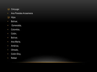  Cónyuge :
• Ana Paredes Arosemena
 Hijos
• Bolívar,
• Esmeralda,
• Colombia,
• Colón,
• Bolívar,
• Ana María,
• América,
• Olmedo,
• Colón Eloy,
• Rafael
 