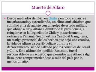 Muerte de Alfaro
 Desde mediados de 1911, en Quito y en todo el país, se
fue afianzando y extendiendo, un clima anti-alfarista que
culminó el 11 de agosto con un golpe de estado militar,
que obligó a Eloy Alfaro a dimitir de la presidencia, a
refugiarse en la Legación de Chile y posteriormente
exiliarse a Panamá. Según estima Cristóbal Gangotena,
un testigo presencial de los hechos que dejó una crónica,
la vida de Alfaro ya corrió peligro durante su
derrocamiento, siendo salvado por los cónsules de Brasil
y Chile. Este último, de apellido Eastman, fue el
responsable de un acuerdo que permitió que Alfaro salga
ileso, pero comprometiéndose a salir del país por lo
menos un año.
 