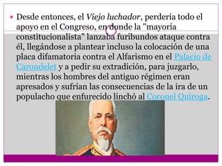  Desde entonces, el Viejo luchador, perdería todo el
apoyo en el Congreso, en donde la "mayoría
constitucionalista" lanzaba furibundos ataque contra
él, llegándose a plantear incluso la colocación de una
placa difamatoria contra el Alfarismo en el Palacio de
Carondelet y a pedir su extradición, para juzgarlo,
mientras los hombres del antiguo régimen eran
apresados y sufrían las consecuencias de la ira de un
populacho que enfurecido linchó al Coronel Quiroga.
 
