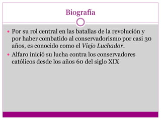 Biografía
 Por su rol central en las batallas de la revolución y
por haber combatido al conservadorismo por casi 30
años, es conocido como el Viejo Luchador.
 Alfaro inició su lucha contra los conservadores
católicos desde los años 60 del siglo XIX
 
