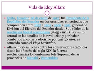 Vida de Eloy Alfaro
 Quito, Ecuador, 28 de enero de 1912) fue Presidente de la
República del Ecuador en dos ocasiones en períodos que
comprenden entre 1897 a 1901 y 1906 a 1911, general de
División del Ejército del Ecuador desde 1895 y líder de la
revolución liberal ecuatoriana (1895 - 1924). Por su rol
central en las batallas de la revolución y por haber
combatido al conservadorismo por casi 30 años, es
conocido como el Viejo Luchador.
 Alfaro inició su lucha contra los conservadores católicos
desde los años 60 del siglo XIX, la fuerzas
revolucionarias lo nombraron Jefe Supremo de las
provincias de Manabí y Esmeraldas
 