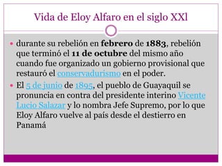 Vida de Eloy Alfaro en el siglo XXl
 durante su rebelión en febrero de 1883, rebelión
que terminó el 11 de octubre del mismo año
cuando fue organizado un gobierno provisional que
restauró el conservadurismo en el poder.
 El 5 de junio de 1895, el pueblo de Guayaquil se
pronuncia en contra del presidente interino Vicente
Lucio Salazar y lo nombra Jefe Supremo, por lo que
Eloy Alfaro vuelve al país desde el destierro en
Panamá
 
