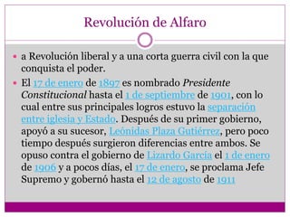 Revolución de Alfaro
 a Revolución liberal y a una corta guerra civil con la que
conquista el poder.
 El 17 de enero de 1897 es nombrado Presidente
Constitucional hasta el 1 de septiembre de 1901, con lo
cual entre sus principales logros estuvo la separación
entre iglesia y Estado. Después de su primer gobierno,
apoyó a su sucesor, Leónidas Plaza Gutiérrez, pero poco
tiempo después surgieron diferencias entre ambos. Se
opuso contra el gobierno de Lizardo García el 1 de enero
de 1906 y a pocos días, el 17 de enero, se proclama Jefe
Supremo y gobernó hasta el 12 de agosto de 1911
 
