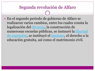 Segunda revolución de Alfaro
 En el segundo período de gobierno de Alfaro se
realizaron varios cambios, entre los cuales consta la
legalización del divorcio, la construcción de
numerosas escuelas públicas, se instauró la libertad
de expresión, se instituyó el laicismo, el derecho a la
educación gratuita, así como el matrimonio civil.
 