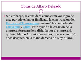 Obras de Alfaro Delgado
 Sin embargo, se considera como el mayor logro de
este período el haber finalizado la construcción del
Ferrocarril Transandino que unió las ciudades de
Guayaquil y Quito. Esto ayudó a la creación de la
empresa ferrocarrilera dirigida por el empresario
quiteño Marco Antonio Benavides; que se convirtió,
años después, en la mano derecha de Eloy Alfaro.
 