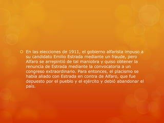  En las elecciones de 1911, el gobierno alfarista impuso a
su candidato Emilio Estrada mediante un fraude, pero
Alfaro se arrepintió de tal maniobra y quiso obtener la
renuncia de Estrada mediante la convocatoria a un
congreso extraordinario. Para entonces, el placismo se
había aliado con Estrada en contra de Alfaro, que fue
depuesto por el pueblo y el ejército y debió abandonar el
país.
 