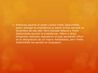  Entonces asumió el poder Carlos Freile Zaldumbide,
quien entregó la presidencia al electo Emilio Estrada en
diciembre de ese año. Pero Estrada falleció y Freile
Zaldumbide asumió la presidencia. Alfaro y otros
dirigentes radicales regresaron al país pensando influir
en la designación de un nuevo mandatario, pero Freile
Zaldumbide los apresó en Guayaquil.
 