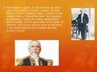  Trasladados a Quito, el 28 de enero de 1912
una turba asaltó la prisión y acabó con Eloy
Alfaro, Flavio y Medardo Alfaro, Luciano Coral,
Ulpiano Páez y Manuel Serrano. Sus cuerpos,
arrastrados a modo de trofeos sangrientos
por la ciudad, fueron quemados en El Ejido. Al
parecer, una oscura alianza entre el placismo
y los conservadores fue el origen de esta
acción criminal.
 