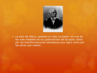  La obra de Alfaro, apelado el viejo Luchador, es una de
las más notables de los gobernantes del Ecuador, tanto
por las transformaciones ideológicas que logró como por
las obras que realizó.
 