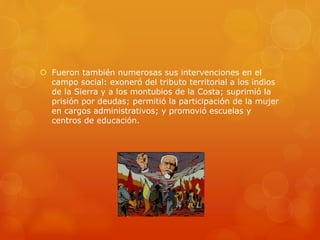  Fueron también numerosas sus intervenciones en el
campo social: exoneró del tributo territorial a los indios
de la Sierra y a los montubios de la Costa; suprimió la
prisión por deudas; permitió la participación de la mujer
en cargos administrativos; y promovió escuelas y
centros de educación.
 
