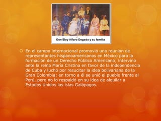  En el campo internacional promovió una reunión de
representantes hispanoamericanos en México para la
formación de un Derecho Público Americano; intervino
ante la reina María Cristina en favor de la independencia
de Cuba y luchó por resucitar la idea bolivariana de la
Gran Colombia; en torno a él se unió el pueblo frente al
Perú, pero no lo respaldó en su idea de alquilar a
Estados Unidos las islas Galápagos.
 