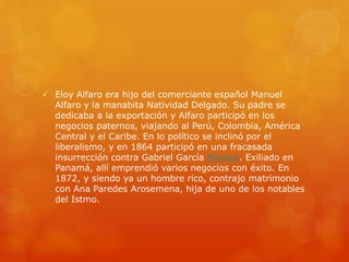  Eloy Alfaro era hijo del comerciante español Manuel
Alfaro y la manabita Natividad Delgado. Su padre se
dedicaba a la exportación y Alfaro participó en los
negocios paternos, viajando al Perú, Colombia, América
Central y el Caribe. En lo político se inclinó por el
liberalismo, y en 1864 participó en una fracasada
insurrección contra Gabriel García Moreno. Exiliado en
Panamá, allí emprendió varios negocios con éxito. En
1872, y siendo ya un hombre rico, contrajo matrimonio
con Ana Paredes Arosemena, hija de uno de los notables
del Istmo.
 