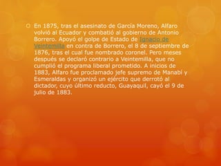  En 1875, tras el asesinato de García Moreno, Alfaro
volvió al Ecuador y combatió al gobierno de Antonio
Borrero. Apoyó el golpe de Estado de Ignacio de
Veintemilla en contra de Borrero, el 8 de septiembre de
1876, tras el cual fue nombrado coronel. Pero meses
después se declaró contrario a Veintemilla, que no
cumplió el programa liberal prometido. A inicios de
1883, Alfaro fue proclamado jefe supremo de Manabí y
Esmeraldas y organizó un ejército que derrotó al
dictador, cuyo último reducto, Guayaquil, cayó el 9 de
julio de 1883.
 